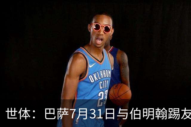 世体：巴萨7月31日与伯明翰踢友谊赛，已排除去阿根廷踢河床