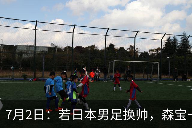 7月2日：若日本男足换帅，森宝一后继任者有这6位人选，谁能助力再次冲击大力神杯